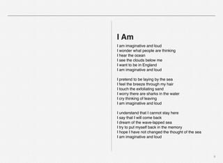 9
I Am
I am imaginative and loud
I wonder what people are thinking
I hear the ocean
I see the clouds below me
I want to be in England
I am imaginative and loud
I pretend to be laying by the sea
I feel the breeze through my hair
I touch the exfoliating sand
I worry there are sharks in the water
I cry thinking of leaving
I am imaginative and loud
I understand that I cannot stay here
I say that I will come back
I dream of the wave-lapped sea
I try to put myself back in the memory
I hope I have not changed the thought of the sea
I am imaginative and loud
 