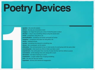 1
speaker - the one who speaks
diction - the way you enunciate a word
imagery - an image that gives you a clue of what the poem is about
allusion - a way to say something without using the actual word
simile - comparison using like or as
personiﬁcation - something not human portrayed as human
metaphor - comparison that does not using like or as
refrain - repeated phrase
symbol - something that stands for something else
stanza - like a paragraph, but for poems
alliteration - the commencement of two or more words of a word group with the same letter
onomatopoeia - what sound you think of when you hear a word
enjambment - the continuation from one line of verse into the next line without a pause
connotation - all the feelings that come along with a word
denotation - the literal meaning of a word
euphemism - a sugar-coated way of saying something
tone - the way you say your words
hyperbole - obvious and intentional exaggeration
Poetry Devices
 