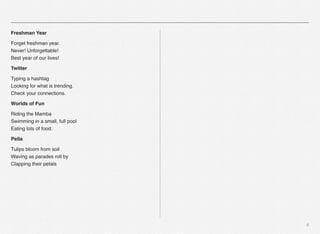 6
Freshman Year
Forget freshman year.
Never! Unforgettable!
Best year of our lives!
Twitter
Typing a hashtag
Looking for what is trending.
Check your connections.
Worlds of Fun
Riding the Mamba
Swimming in a small, full pool
Eating lots of food.
Pella
Tulips bloom from soil
Waving as parades roll by
Clapping their petals
 