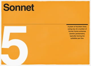5
A poem of fourteen lines,
using any of a number of
formal rhyme schemes
(iambic pentameter),
typically having ten
syllables per line.
Sonnet
 