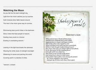 12
Watching the Moon
As you fall into the dark midnight sky,
Light from the moon catches you by surprise.
Calm breezes blow fallen leaves around
The man in the moon gives way for sunrise.
Shimmering stars punch holes in the darkness.
Starry holes that lead people to heaven.
Guiding many souls to a forever
Existing in everlasting sweven.*
Leaning in the light that breaks the darkness
Wearing the white cloak of midnight moonlight
Glistening on waves and painting the world
Covering earth in a blanket of white.
*sweven: a dream
 