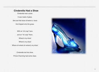 18
! ! ! Cinderella Had a Shoe
Cinderella had a shoe.
It was made of glass.
She lost that shoe at twelve o’ clock
And tripped onto the grass.
With an “oh crap” here.
and an “oh crap” there.
Where’s my shoe!
Where’s my shoe!
Where oh where oh where’s my shoe!
Cinderella lost her shoe.
Prince Charming had some class.
 