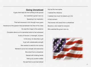 20
Going Unnoticed
A gray chair kept me from sinking to the ground
As I watched a grown man cry
Speaking of an inspiration
That had remained in him through many years
Awestruck at the passion that sat between the lines of his notes
He read the image to the audience
Complete silence as he reenacted what he had witnessed
A story of heroism, of strength, of power
In this story, he describes a girl
A girl with unbelievable strength
She wanted to stand for her country
Wanted to prove her strength and endurance
She stood from a wheelchair
Saluted with shaking hands
Held up by another soldier
He said that no one had noticed
And as this man spoke
I realized the inﬂuence
I realized how much he looked up to her
In that moment
That women who stood from a wheelchair
Became a role model for everyone
Who watched the grown man cry
 