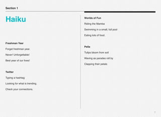 7
Freshman Year
Forget freshman year.
Never! Unforgettable!
Best year of our lives!
Twitter
Typing a hashtag
Looking for what is trending.
Check your connections.
Worlds of Fun
Riding the Mamba
Swimming in a small, full pool
Eating lots of food.
Pella
Tulips bloom from soil
Waving as parades roll by
Clapping their petals
Section 1
Haiku
 