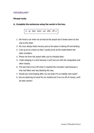 Jessica Villacañas Esteve
VOCABULARY
Phrasal verbs
A. Complete the sentences using the words in the box.
1. We hired a car when we arrived at the airport but it broke down on the
way to the hotel.
2. My mum always feels nervous just as the plane is taking off and landing.
3. I set up at six o’clock so that I would arrive at the hostel before the
other travellers.
4. Phone me from the airport after you’ve checked back.
5. I hate sleeping in a tent because I can’t put out with the mosquitoes and
other insects.
6. The taxi had to turn off when it reached the mountain road because a
tree had fallen and was blocking the way.
7. Would you mind looking after my cat while I’m on holiday next week?
8. We are planning to travel for six months but if we run off of money, we’ll
be back sooner!
in up back down out after off x 2
 