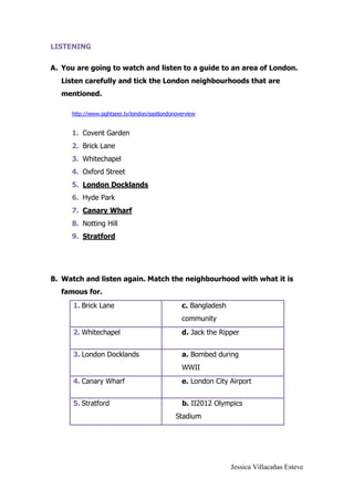 Jessica Villacañas Esteve
LISTENING
A. You are going to watch and listen to a guide to an area of London.
Listen carefully and tick the London neighbourhoods that are
mentioned.
http://www.sightseer.tv/london/eastlondonoverview
1. Covent Garden
2. Brick Lane
3. Whitechapel
4. Oxford Street
5. London Docklands
6. Hyde Park
7. Canary Wharf
8. Notting Hill
9. Stratford
B. Watch and listen again. Match the neighbourhood with what it is
famous for.
1. Brick Lane c. Bangladesh
community
2. Whitechapel d. Jack the Ripper
3. London Docklands a. Bombed during
WWII
4. Canary Wharf e. London City Airport
5. Stratford b. II2012 Olympics
Stadium
 