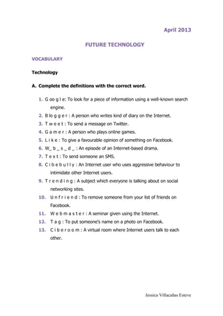 Jessica Villacañas Esteve
April 2013
FUTURE TECHNOLOGY
VOCABULARY
Technology
A. Complete the definitions with the correct word.
1. G oo g l e: To look for a piece of information using a well-known search
engine.
2. B lo g g e r : A person who writes kind of diary on the Internet.
3. T w e e t : To send a message on Twitter.
4. G a m e r : A person who plays online games.
5. L i k e : To give a favourable opinion of something on Facebook.
6. W_ b _ s _ d _ : An episode of an Internet-based drama.
7. T e x t : To send someone an SMS.
8. C i b e b u l l y : An Internet user who uses aggressive behaviour to
intimidate other Internet users.
9. T r e n d i n g : A subject which everyone is talking about on social
networking sites.
10. U n f r i e n d : To remove someone from your list of friends on
Facebook.
11. W e b m a s t e r : A seminar given using the Internet.
12. T a g : To put someone’s name on a photo on Facebook.
13. C i b e r o o m : A virtual room where Internet users talk to each
other.
 