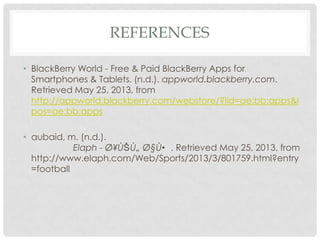 REFERENCES
• BlackBerry World - Free & Paid BlackBerry Apps for
Smartphones & Tablets. (n.d.). appworld.blackberry.com.
Retrieved May 25, 2013, from
http://appworld.blackberry.com/webstore/?lid=ae:bb:apps&l
pos=ae:bb:apps
• aubaid, m. (n.d.).
Elaph - Ø¥ÙŠ Ù„ Ø§Ù• . Retrieved May 25, 2013, from
http://www.elaph.com/Web/Sports/2013/3/801759.html?entry
=football
 
