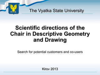 Scientific directions of the
Chair in Descriptive Geometry
and Drawing
Search for potential customers and co-users
The Vyatka State University
Kirov 2013
 