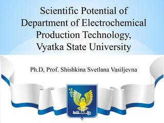 Scientific Potential of
Department of Electrochemical
Production Technology,
Vyatka State University
Ph.D, Prof. Shishkina Svetlana Vasiljevna
 
