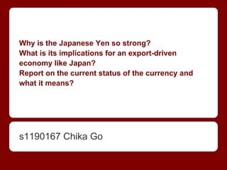 Why is the Japanese Yen so strong?
What is its implications for an export-driven
economy like Japan?
Report on the current status of the currency and
what it means?
s1190167 Chika Go
 