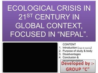 ECOLOGICAL CRISIS IN
21ST CENTURY IN
GLOBAL CONTEXT,
FOCUSED IN “NEPAL”.
CONTENT
1. Introduction (origin & meaning)
2. Purpose of study & body
3. Disadvantages
4. Conclusion &
recommendation.
 