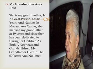 
 My Grandmother Aura
Rosa
She is my grandmother, Is
A Great Person, has 85
Years And Nations In
Manzanares Caldas, she
married my grandfather
at 19 years and since then
has been dedicated to
Caring for Children As
Both A Nephews and
Grandchildren, My
Grandfather Died In The
60 Years And No I met
 