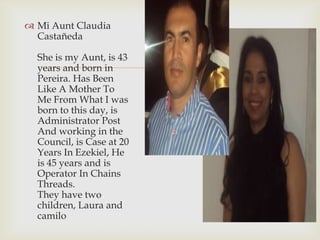 
 Mi Aunt Claudia
Castañeda
She is my Aunt, is 43
years and born in
Pereira. Has Been
Like A Mother To
Me From What I was
born to this day, is
Administrator Post
And working in the
Council, is Case at 20
Years In Ezekiel, He
is 45 years and is
Operator In Chains
Threads.
They have two
children, Laura and
camilo
 