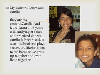 
 My Cousins Laura and
camilo
they are my
cousins​​,Camilo And
laura, laura is 16 years
old, studying at school
and practiced dances.
camilo is 9 years old, is
also in school and plays
soccer. are like brothers
to me because we grew
up together and even
lived together
 