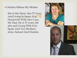 
 Sandra Milena My Mother
She Is My Mom, Has 37 Years
And Living In Spain, It is
Housewife With Alex Case,
My Dad, He is 37 years old
also and Living With It In
Spain And Two Brothers
mine, Samuel And Daniela.
 