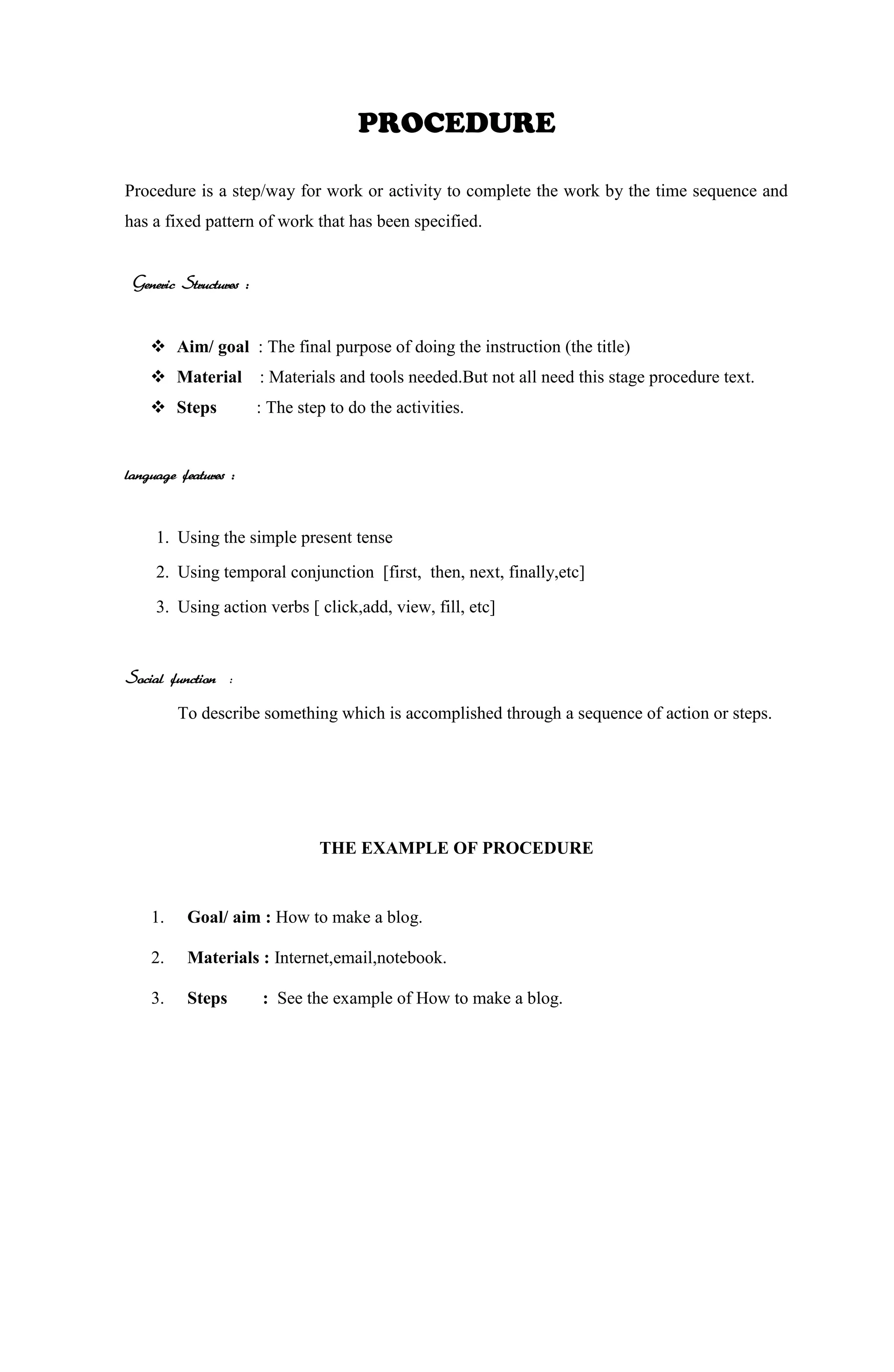 PROCEDURE
Procedure is a step/way for work or activity to complete the work by the time sequence and
has a fixed pattern of work that has been specified.
Generic Structures :
 Aim/ goal : The final purpose of doing the instruction (the title)
 Material : Materials and tools needed.But not all need this stage procedure text.
 Steps : The step to do the activities.
language features :
1. Using the simple present tense
2. Using temporal conjunction [first, then, next, finally,etc]
3. Using action verbs [ click,add, view, fill, etc]
Social function :
To describe something which is accomplished through a sequence of action or steps.
THE EXAMPLE OF PROCEDURE
1. Goal/ aim : How to make a blog.
2. Materials : Internet,email,notebook.
3. Steps : See the example of How to make a blog.
 