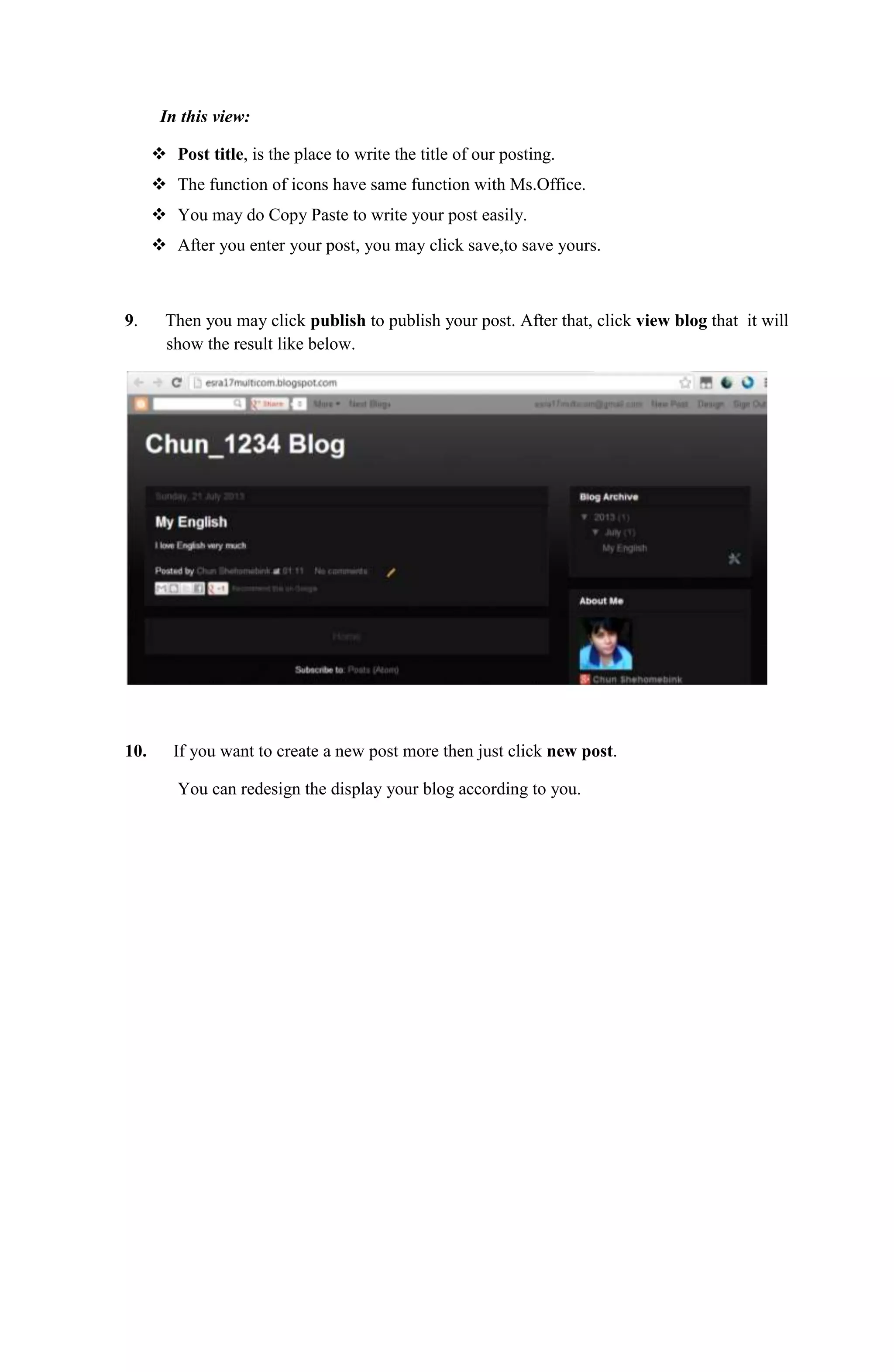 In this view:
 Post title, is the place to write the title of our posting.
 The function of icons have same function with Ms.Office.
 You may do Copy Paste to write your post easily.
 After you enter your post, you may click save,to save yours.
9. Then you may click publish to publish your post. After that, click view blog that it will
show the result like below.
10. If you want to create a new post more then just click new post.
You can redesign the display your blog according to you.
 