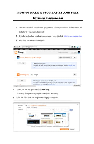 HOW TO MAKE A BLOG EASILY AND FREE
by using blogger.com
1. First make an email account with google mail. Actually we can use another email, but
it's better if we use gmail account.
2. if you have already a gmail account, you may open this link, http://www.blogger.com
3. After that, you will see this display.
4. After you see this, you may click new blog.
You may change the language tu understand step easily.
5. After you click,then you may see the display like below.
 