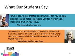 “Brunel constantly creates opportunities for you to gain
experience and helps to prepare you for work in your
chosen field when you leave.”
─Rita Ekwere, English, level two
What Our Students Say
“I am determined to teach English in secondary schools and
Brunel has been an amazing help in this. My work with Brunel
Volunteers has actually led to teaching experience with GCSE
English students.”
─Jessica Brace, English, level three
12
 