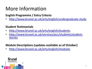 More Information
English Programme / Entry Criteria
• http://www.brunel.ac.uk/arts/english/undergraduate-study
Student Testimonials
• http://www.brunel.ac.uk/arts/english/students
• http://www.brunel.ac.uk/services/pcc/students/student-
stories
Module Descriptions (updates available as of October)
• http://www.brunel.ac.uk/arts/english/modules
17
 
