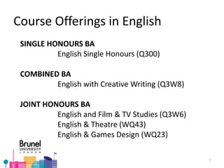 Course Offerings in English
SINGLE HONOURS BA
English Single Honours (Q300)
COMBINED BA
English with Creative Writing (Q3W8)
JOINT HONOURS BA
English and Film & TV Studies (Q3W6)
English & Theatre (WQ43)
English & Games Design (WQ23)
7
 