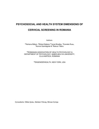 4
PSYCHOSOCIAL AND HEALTH SYSTEM DIMENSIONS OF
CERVICAL SCREENING IN ROMANIA
Authors:
**Adriana Băban, *Róbert Balázsi,**Janet Bradley, *Camelia Rusu,
*Aurora Szentágotai & *Raluca Tătaru
**ROMANIAN ASSOCIATION OF HEALTH PSYCHOLOGY &
DEPARTMENT OF PSYCHOLOGY, BABES-BOLYAI UNIVERISTY,
CLUJ-NAPOCA, ROMANIA
**ENGENDERHEALTH, NEW YORK, USA
Consultants: Ofelia Şuteu, Marleen Fărcaş, Mircea Comşa
 