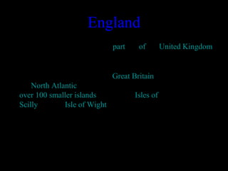 England
• England is a country that is part       of the United Kingdom. 
 Most of England comprises the central and 
southern part of the island of Great Britain in 
the North Atlantic. The country also includes 
over 100 smaller islands such as the Isles of 
Scilly and the Isle of Wight. 
 