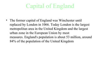 Capital of England
• The former capital of England was Winchester until 
replaced by London in 1066. Today London is the largest 
metropolitan area in the United Kingdom and the largest 
urban zone in the European Union by most 
measures. England's population is about 53 million, around 
84% of the population of the United Kingdom 
 