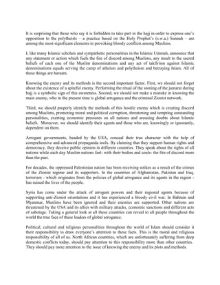 It is surprising that those who say it is forbidden to take part in the hajj in order to express one’s
opposition to the polytheists – a practice based on the Holy Prophet’s (s.w.a.) Sunnah – are
among the most significant elements in provoking bloody conflicts among Muslims.
I, like many Islamic scholars and sympathetic personalities in the Islamic Ummah, announce that
any statement or action which fuels the fire of discord among Muslims, any insult to the sacred
beliefs of each one of the Muslim denominations and any act of takfirism against Islamic
denominations equals serving the camp of atheism and polytheism and betraying Islam. All of
these things are haraam.
Knowing the enemy and its methods is the second important factor. First, we should not forget
about the existence of a spiteful enemy. Performing the ritual of the stoning of the jamarat during
hajj is a symbolic sign of this awareness. Second, we should not make a mistake in knowing the
main enemy, who in the present time is global arrogance and the criminal Zionist network.
Third, we should properly identify the methods of this hostile enemy which is creating discord
among Muslims, promoting moral and political corruption, threatening and tempting outstanding
personalities, exerting economic pressures on all nations and arousing doubts about Islamic
beliefs. Moreover, we should identify their agents and those who are, knowingly or ignorantly,
dependent on them.
Arrogant governments, headed by the USA, conceal their true character with the help of
comprehensive and advanced propaganda tools. By claiming that they support human rights and
democracy, they deceive public opinion in different countries. They speak about the rights of all
nations while each day Muslim nations feel- with their bodies and souls- the fire of discord more
than the past.
For decades, the oppressed Palestinian nation has been receiving strikes as a result of the crimes
of the Zionist regime and its supporters. In the countries of Afghanistan, Pakistan and Iraq,
terrorism - which originates from the policies of global arrogance and its agents in the region has ruined the lives of the people.
Syria has come under the attack of arrogant powers and their regional agents because of
supporting anti-Zionist orientations and it has experienced a bloody civil war. In Bahrain and
Myanmar, Muslims have been ignored and their enemies are supported. Other nations are
threatened by the USA and its allies with military attacks, economic sanctions and different acts
of sabotage. Taking a general look at all these countries can reveal to all people throughout the
world the true face of these leaders of global arrogance.
Political, cultural and religious personalities throughout the world of Islam should consider it
their responsibility to draw everyone’s attention to these facts. This is the moral and religious
responsibility of all of us. North African countries, which are unfortunately suffering from deep
domestic conflicts today, should pay attention to this responsibility more than other countries.
They should pay more attention to the issue of knowing the enemy and its plots and methods.

 