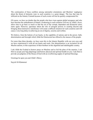 The continuation of these conflicts among nationalist orientations and Muslims’ negligence
about the threat of domestic wars in such countries is a great danger. The loss that may be
inflicted on the Islamic Ummah because of such events will not be quickly compensated for.
Of course, we have no doubts that the people who have risen against global arrogance and who
have become the embodiment of Islamic Awakening in such countries will not, by Allah’s favor,
allow time to go back so much so that the era of the corrupt, dependent and dictatorial rulers
starts again. However, ignorance about the role of arrogant powers in creating discord and
bringing about destructive interference will create a difficult situation for such countries and will
cause a very long delay in achieving an era of dignity, security and welfare.
We believe, from the bottom of our hearts, in the capability of nations and in the power, faith,
determination and foresight which Allah the Omniscient has offered to the masses of the people.
For more than three decades, we have seen this in the Islamic Republic with our own eyes and
we have experienced it with all our hearts and souls. Our determination is an invitation for all
Muslim nations, to this experience of their brothers in this dignified and indefatigable country.
I ask Allah the Exalted to bestow peace on Muslims and to foil the plots of the enemies. I ask
Him to accept your hajj pilgrimage and bestow physical and spiritual health on you. I ask Him to
provide you pilgrims of the House of God with an overflowing supply of spiritual blessings.
Greetings be upon you and Allah’s Mercy
Sayyid Ali Khamenei

 