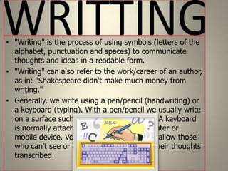 • "Writing" is the process of using symbols (letters of the
alphabet, punctuation and spaces) to communicate
thoughts and ideas in a readable form.
• "Writing" can also refer to the work/career of an author,
as in: "Shakespeare didn't make much money from
writing."
• Generally, we write using a pen/pencil (handwriting) or
a keyboard (typing). With a pen/pencil we usually write
on a surface such as paper or whiteboard. A keyboard
is normally attached to a typewriter, computer or
mobile device. Voice recognition programs allow those
who can't see or use their hands to have their thoughts
transcribed.

 