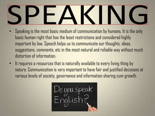 • Speaking is the most basic medium of communication by humans. It is the only
basic human right that has the least restrictions and considered highly
important by law. Speech helps us to communicate our thoughts, ideas,
suggestions, comments, etc in the most natural and reliable way without much
distortion of information.
• It requires a resources that is naturally available to every living thing by
nature. Communication is very important to have fair and justified decisions at
various levels of society, governance and information sharing cum growth.

 