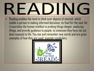 • Reading enables the mind to think over objects of interest, which
enable a person in making informed decisions, its food for the soul, for
it nourishes the human intellect in probing things deeper, analyzing
things, and provide guidance to people, to instances they have not yet
been exposed to life. You see and remember new words and are given
examples of how they are used, expands vocabulary.

 