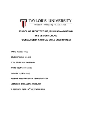 SCHOOL OF ARCHITECTURE, BUILDING AND DESIGN
THE DESIGN SCHOOL
FOUNDATION IN NATURAL BUILD ENVIRONMENT

NAME: Yap Wei Tyng
STUDENT ID NO: 0314058
TOOL SELECTED: Paint brush
WORD COUNT: 589 words
ENGLISH 2 (ENGL 0205)
WRITTEN ASSIGNMENT 1: NARRATIVE ESSAY
LECTURER: CASSANDRA WIJESURIA
SUBMISSION DATE: 14TH NOVEMBER 2013

 