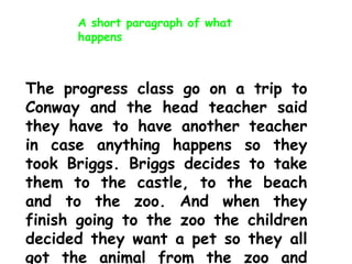 A short paragraph of what
happens

The progress class go on a trip to
Conway and the head teacher said
they have to have another teacher
in case anything happens so they
took Briggs. Briggs decides to take
them to the castle, to the beach
and to the zoo. And when they
finish going to the zoo the children
decided they want a pet so they all
got the animal from the zoo and

 