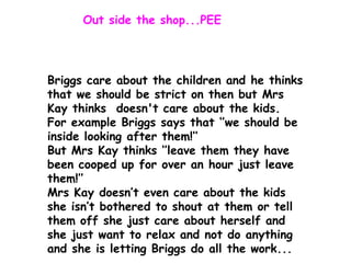 Out side the shop...PEE

Briggs care about the children and he thinks
that we should be strict on then but Mrs
Kay thinks doesn't care about the kids.
For example Briggs says that ‘’we should be
inside looking after them!’’
But Mrs Kay thinks ‘’leave them they have
been cooped up for over an hour just leave
them!’’
Mrs Kay doesn’t even care about the kids
she isn’t bothered to shout at them or tell
them off she just care about herself and
she just want to relax and not do anything
and she is letting Briggs do all the work...

 