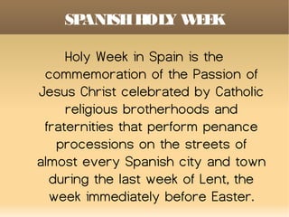 SPANISHHOLY WEEK
Holy Week in Spain is the
commemoration of the Passion of
Jesus Christ celebrated by Catholic
religious brotherhoods and
fraternities that perform penance
processions on the streets of
almost every Spanish city and town
during the last week of Lent, the
week immediately before Easter.
 
