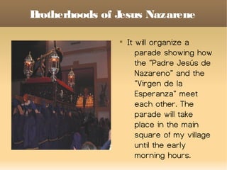 Brotherhoods of Jesus Nazarene

It will organize a
parade showing how
the ”Padre Jesús de
Nazareno” and the
”Virgen de la
Esperanza” meet
each other. The
parade will take
place in the main
square of my village
until the early
morning hours.
 