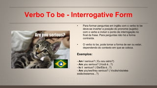 Verbo To be - Interrogative Form
• Para formar perguntas em inglês com o verbo to be
deve-se inverter a posição do pronome (sujeito)
com o verbo e incluir o ponto de interrogação no
final da frase. Para perguntas não há a forma
contraída.
• O verbo to be, pode tomar a forma de ser ou estar,
dependendo do contexto em que se coloca.
Exemplos:
- Am I serious? ( Eu sou sério?)
- Are you serious? (Você é...?)
- Is it serious? ( Ele/Ela é...?)
- Are you/we/they serious? ( Vocês/nós/eles
estão/estamos...?)
 