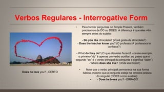 Verbos Regulares - Interrogative Form
• Para formar perguntas no Simple Present, também
precisamos de DO ou DOES. A diferença é que eles vêm
sempre antes do sujeito:
- Do you like chocolate? (Você gosta de chocolate?)
- Does the teacher know you? (O professor/A professora te
conhece?)
- What do they do? (O que eles/elas fazem? - nesse exemplo,
o primeiro “do” é apenas um verbo auxiliar, ao passo que o
segundo “do” é o verbo principal da pergunta e significa “fazer”)
- Where does she live? (Onde ela mora?)
• Note que o verbo principal permanece na sua forma
básica, mesmo que a pergunta esteja na terceira pessoa
do singular (DOES como auxiliar):
• - Does he loves you? - ERRADO
Does he love you? - CERTO
 