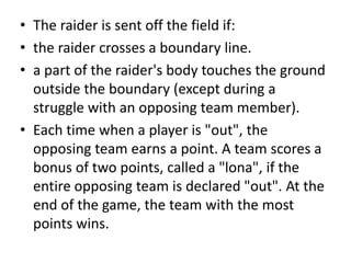 • The raider is sent off the field if:
• the raider crosses a boundary line.
• a part of the raider's body touches the ground
outside the boundary (except during a
struggle with an opposing team member).
• Each time when a player is "out", the
opposing team earns a point. A team scores a
bonus of two points, called a "lona", if the
entire opposing team is declared "out". At the
end of the game, the team with the most
points wins.
 