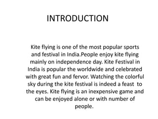 INTRODUCTION
Kite flying is one of the most popular sports
and festival in India.People enjoy kite flying
mainly on independence day. Kite Festival in
India is popular the worldwide and celebrated
with great fun and fervor. Watching the colorful
sky during the kite festival is indeed a feast to
the eyes. Kite flying is an inexpensive game and
can be enjoyed alone or with number of
people.
 