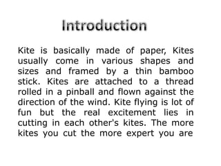 Kite is basically made of paper, Kites
usually come in various shapes and
sizes and framed by a thin bamboo
stick. Kites are attached to a thread
rolled in a pinball and flown against the
direction of the wind. Kite flying is lot of
fun but the real excitement lies in
cutting in each other's kites. The more
kites you cut the more expert you are
 