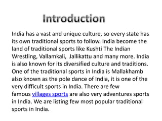 India has a vast and unique culture, so every state has
its own traditional sports to follow. India become the
land of traditional sports like Kushti The Indian
Wrestling, Vallamkali, Jallikattu and many more. India
is also known for its diversified culture and traditions.
One of the traditional sports in India is Mallakhamb
also known as the pole dance of India, it is one of the
very difficult sports in India. There are few
famous villages sports are also very adventures sports
in India. We are listing few most popular traditional
sports in India.
 