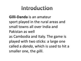 Gilli-Danda is an amateur
sport played in the rural areas and
small towns all over India and
Pakistan as well
as Cambodia and Italy. The game is
played with two sticks: a large one
called a danda, which is used to hit a
smaller one, the gilli.
 