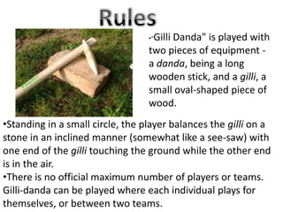 •Standing in a small circle, the player balances the gilli on a
stone in an inclined manner (somewhat like a see-saw) with
one end of the gilli touching the ground while the other end
is in the air.
•There is no official maximum number of players or teams.
Gilli-danda can be played where each individual plays for
themselves, or between two teams.
•"Gilli Danda" is played with
two pieces of equipment -
a danda, being a long
wooden stick, and a gilli, a
small oval-shaped piece of
wood.
 