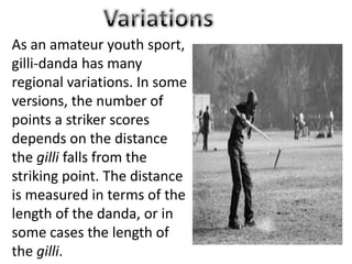 As an amateur youth sport,
gilli-danda has many
regional variations. In some
versions, the number of
points a striker scores
depends on the distance
the gilli falls from the
striking point. The distance
is measured in terms of the
length of the danda, or in
some cases the length of
the gilli.
 
