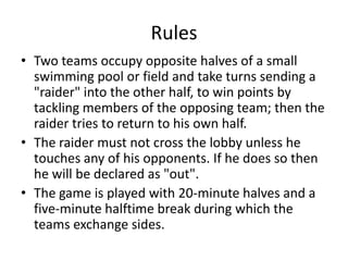 Rules
• Two teams occupy opposite halves of a small
swimming pool or field and take turns sending a
"raider" into the other half, to win points by
tackling members of the opposing team; then the
raider tries to return to his own half.
• The raider must not cross the lobby unless he
touches any of his opponents. If he does so then
he will be declared as "out".
• The game is played with 20-minute halves and a
five-minute halftime break during which the
teams exchange sides.
 