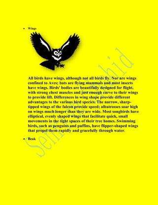  Wings
All birds have wings, although not all birds fly. Nor are wings
confined to Aves; bats are flying mammals and most insects
have wings. Birds' bodies are beautifully designed for flight,
with strong chest muscles and just enough curve to their wings
to provide lift. Differences in wing shape provide different
advantages to the various bird species. The narrow, sharp-
tipped wings of the falcon provide speed; albatrosses soar high
on wings much longer than they are wide. Most songbirds have
elliptical, evenly shaped wings that facilitate quick, small
movements in the tight spaces of their tree homes. Swimming
birds, such as penguins and puffins, have flipper-shaped wings
that propel them rapidly and gracefully through water.
 Beak
 